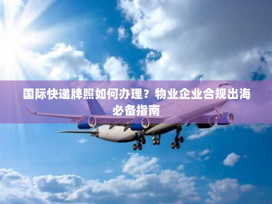 国际快递牌照如何办理？物业企业合规出海必备指南