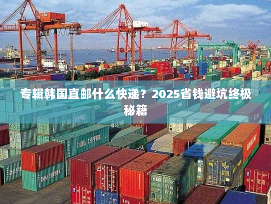 专辑韩国直邮什么快递?2025省钱避坑终极秘籍 专辑韩国直邮什么快递?2025省钱避坑终极秘籍