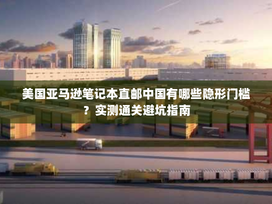 美国亚马逊笔记本直邮中国有哪些隐形门槛？实测通关避坑指南