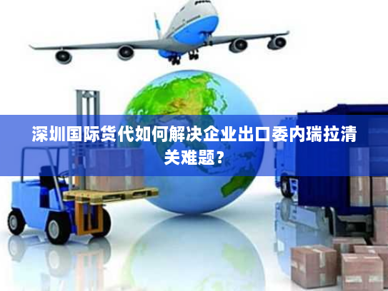深圳国际货代如何解决企业出口委内瑞拉清关难题? 深圳国际货代如何解决企业出口委内瑞拉清关难题?