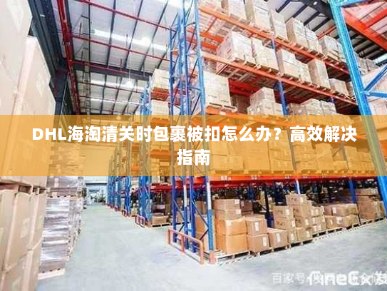 DHL海淘清关时包裹被扣怎么办?高效解决指南 DHL海淘清关时包裹被扣怎么办?高效解决指南