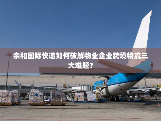 亲和国际快递如何破解物业企业跨境物流三大难题？