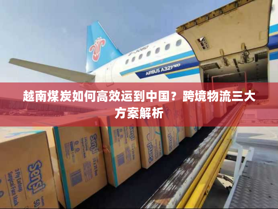 越南煤炭如何高效运到中国？跨境物流三大方案解析