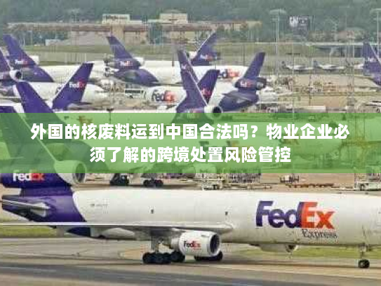 外国的核废料运到中国合法吗？物业企业必须了解的跨境处置风险管控