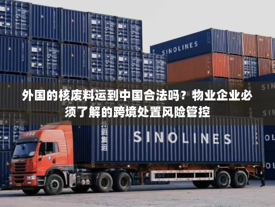 外国的核废料运到中国合法吗？物业企业必须了解的跨境处置风险管控