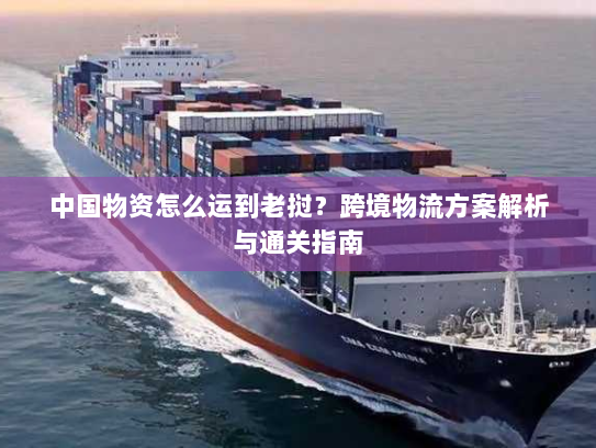 中国物资怎么运到老挝？跨境物流方案解析与通关指南