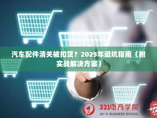 汽车配件清关被扣货?2025年避坑指南(附实战解决方案)