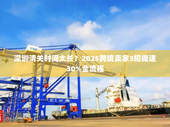 深圳清关时间太长?2025跨境卖家3招提速30%全流程 深圳清关时间太长?2025跨境卖家3招提速30%全流程