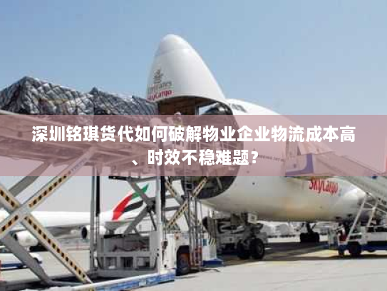 深圳铭琪货代如何破解物业企业物流成本高、时效不稳难题？