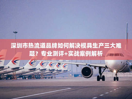 深圳市热流道品牌如何解决模具生产三大难题?专业测评+实战案例解析 深圳市热流道品牌如何解决模具生产三大难题?专业测评+实战案例解析