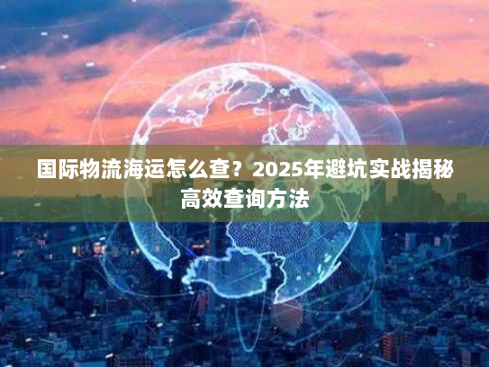 国际物流海运怎么查?2025年避坑实战揭秘高效查询方法 国际物流海运怎么查?2025年避坑实战揭秘高效查询方法