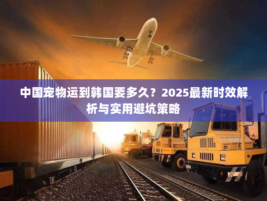 中国宠物运到韩国要多久?2025最新时效解析与实用避坑策略 中国宠物运到韩国要多久?2025最新时效解析与实用避坑策略