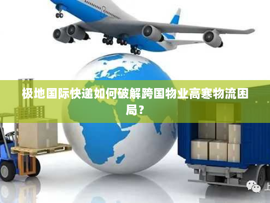 极地国际快递如何破解跨国物业高寒物流困局？