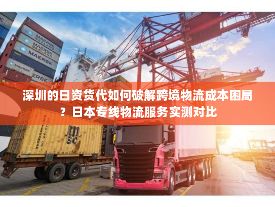 深圳的日资货代如何破解跨境物流成本困局？日本专线物流服务实测对比