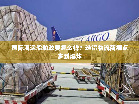 国际海运船舶政委怎么样?选错物流商痛点多到爆炸 国际海运船舶政委怎么样?选错物流商痛点多到爆炸