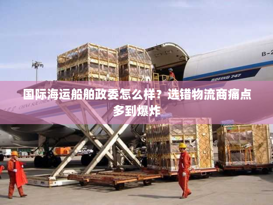 国际海运船舶政委怎么样?选错物流商痛点多到爆炸 国际海运船舶政委怎么样?选错物流商痛点多到爆炸