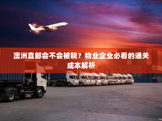 澳洲直邮会不会被税?物业企业必看的通关成本解析 澳洲直邮会不会被税?物业企业必看的通关成本解析