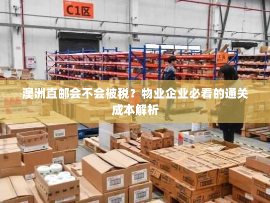 澳洲直邮会不会被税?物业企业必看的通关成本解析 澳洲直邮会不会被税?物业企业必看的通关成本解析