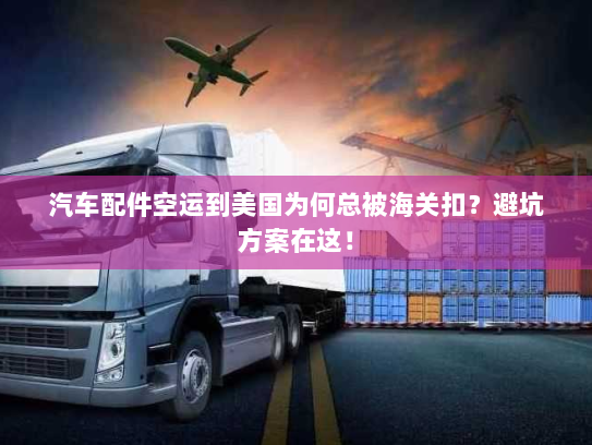 汽车配件空运到美国为何总被海关扣？避坑方案在这！