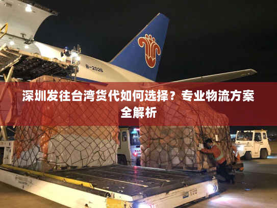 深圳发往台湾货代如何选择？专业物流方案全解析