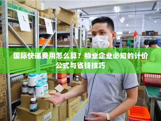 国际快递费用怎么算？物业企业必知的计价公式与省钱技巧