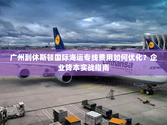 广州到休斯顿国际海运专线费用如何优化？企业降本实战指南