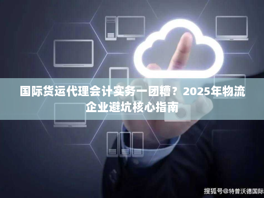 国际货运代理会计实务一团糟?2025年物流企业避坑核心指南 国际货运代理会计实务一团糟?2025年物流企业避坑核心指南