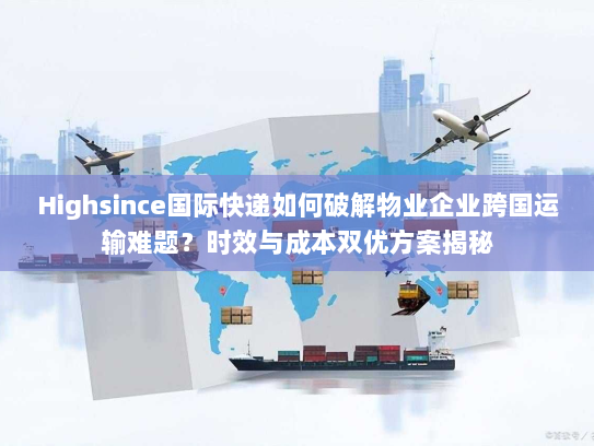 Highsince国际快递如何破解物业企业跨国运输难题？时效与成本双优方案揭秘