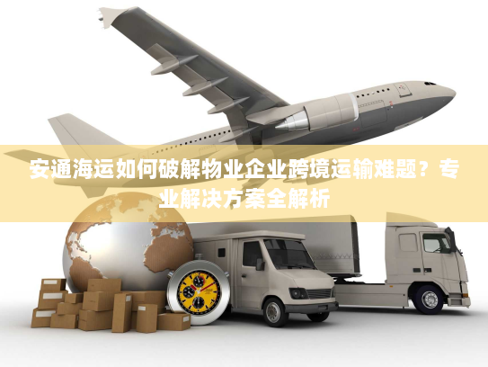 安通海运如何破解物业企业跨境运输难题？专业解决方案全解析