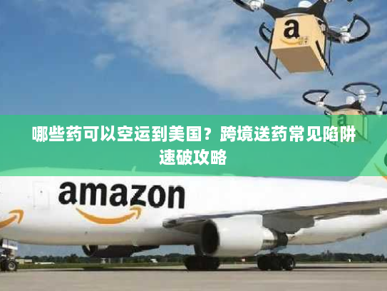 哪些药可以空运到美国？跨境送药常见陷阱速破攻略