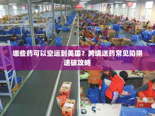 哪些药可以空运到美国？跨境送药常见陷阱速破攻略
