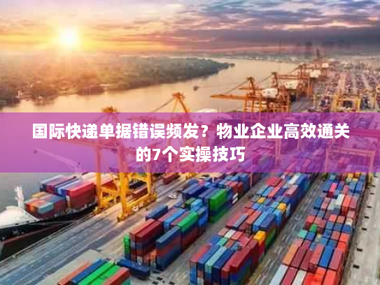 国际快递单据错误频发？物业企业高效通关的7个实操技巧