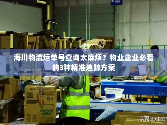 海川物流运单号查询太麻烦？物业企业必看的3种精准追踪方案