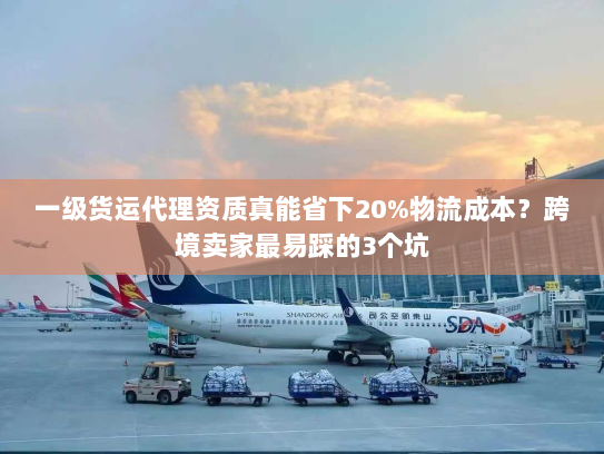 一级货运代理资质真能省下20%物流成本?跨境卖家最易踩的3个坑 一级货运代理资质真能省下20%物流成本?跨境卖家最易踩的3个坑