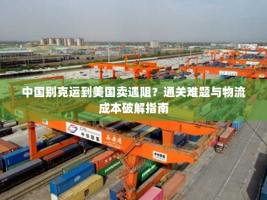 中国别克运到美国卖遇阻？通关难题与物流成本破解指南