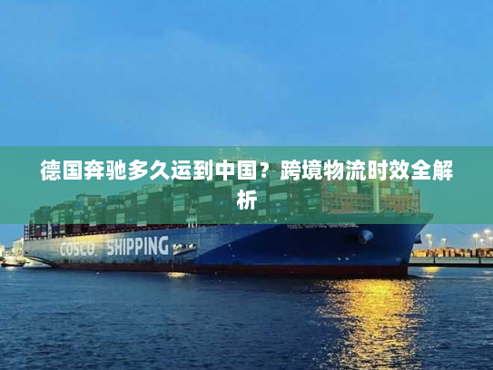 德国奔驰多久运到中国?跨境物流时效全解析 德国奔驰多久运到中国?跨境物流时效全解析