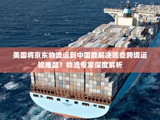 美国将京东物流运到中国能解决哪些跨境运输难题?物流专家深度解析 美国将京东物流运到中国能解决哪些跨境运输难题?物流专家深度解析