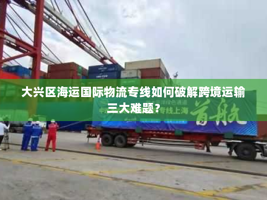 大兴区海运国际物流专线如何破解跨境运输三大难题? 大兴区海运国际物流专线如何破解跨境运输三大难题?