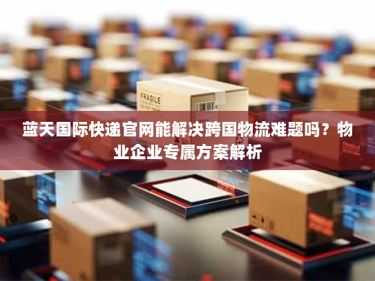 蓝天国际快递官网能解决跨国物流难题吗？物业企业专属方案解析