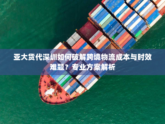 亚大货代深圳如何破解跨境物流成本与时效难题？专业方案解析