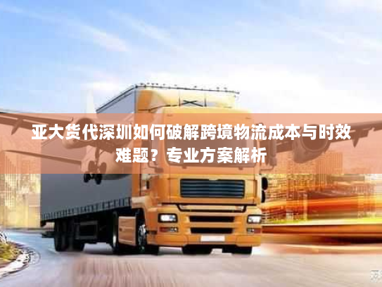亚大货代深圳如何破解跨境物流成本与时效难题？专业方案解析