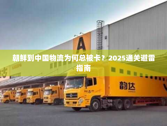 朝鲜到中国物流为何总被卡?2025通关避雷指南 朝鲜到中国物流为何总被卡?2025通关避雷指南