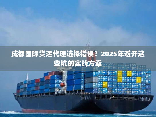 成都国际货运代理选择错误？2025年避开这些坑的实战方案