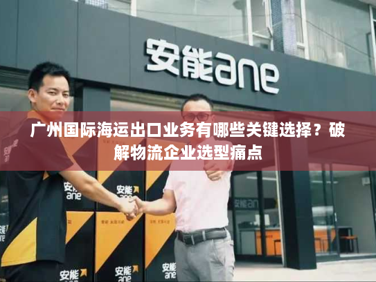 广州国际海运出口业务有哪些关键选择？破解物流企业选型痛点