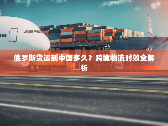 俄罗斯货运到中国多久？跨境物流时效全解析