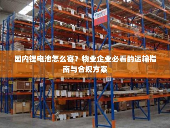 国内锂电池怎么寄？物业企业必看的运输指南与合规方案