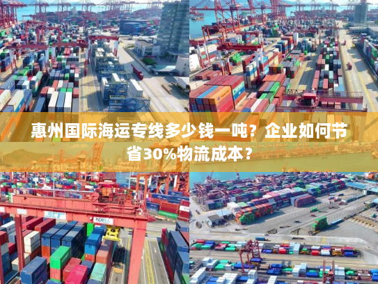惠州国际海运专线多少钱一吨?企业如何节省30%物流成本? 惠州国际海运专线多少钱一吨?企业如何节省30%物流成本?