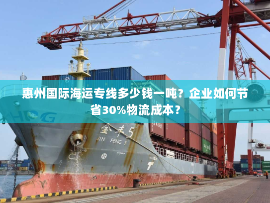 惠州国际海运专线多少钱一吨?企业如何节省30%物流成本? 惠州国际海运专线多少钱一吨?企业如何节省30%物流成本?