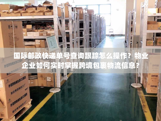 国际邮政快递单号查询跟踪怎么操作？物业企业如何实时掌握跨境包裹物流信息？