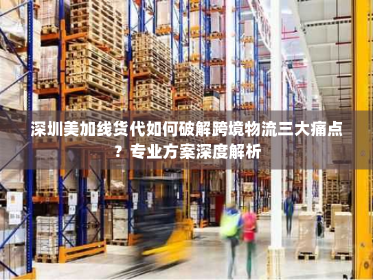 深圳美加线货代如何破解跨境物流三大痛点？专业方案深度解析